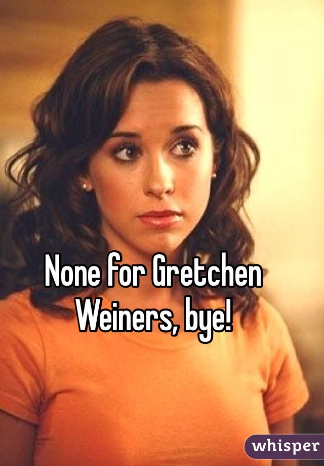 None for Gretchen Weiners, bye!