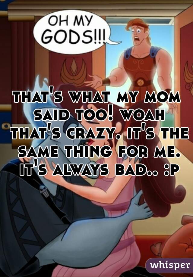 that's what my mom said too! woah that's crazy. it's the same thing for me. it's always bad.. :p