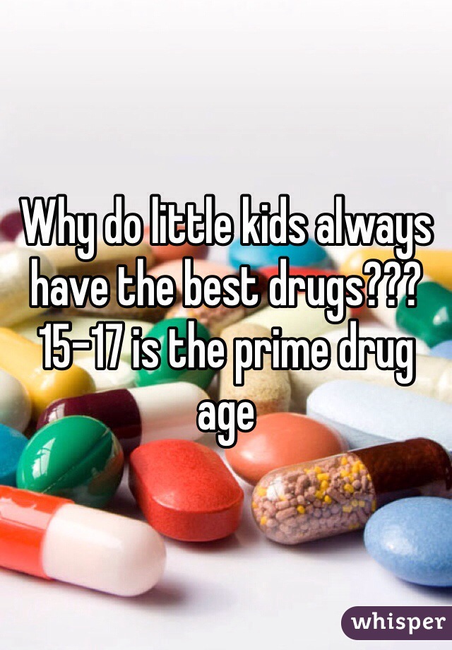 Why do little kids always have the best drugs??? 15-17 is the prime drug age