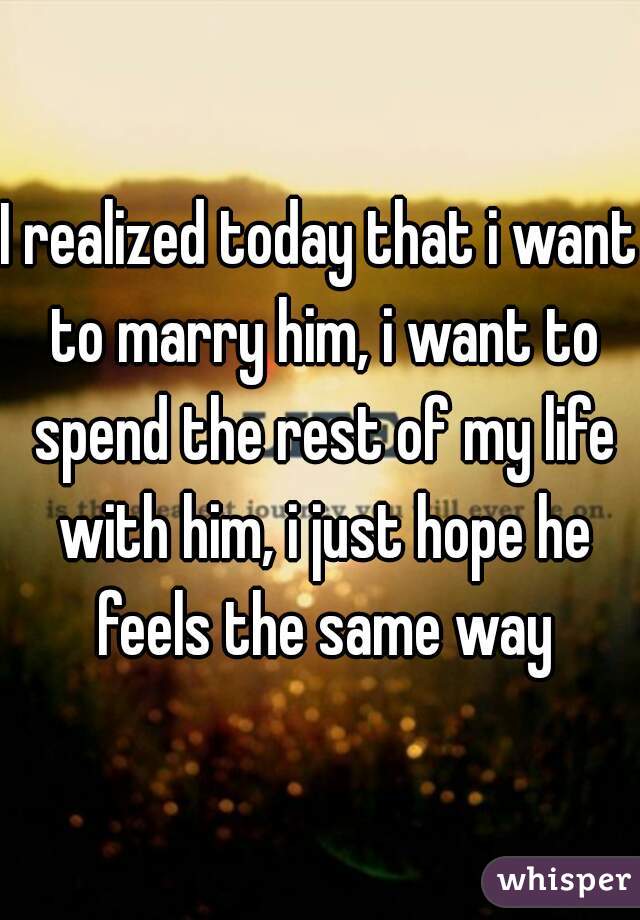 I realized today that i want to marry him, i want to spend the rest of my life with him, i just hope he feels the same way