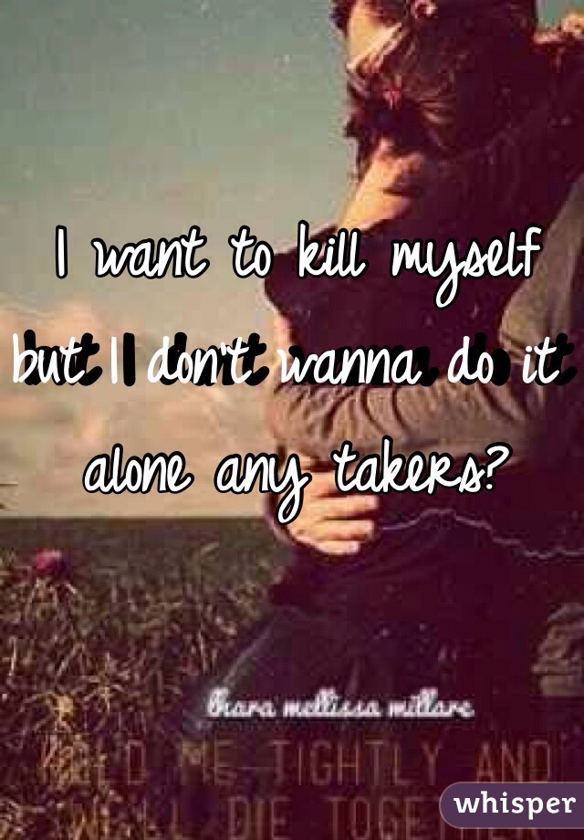 I want to kill myself but I don't wanna do it alone any takers?