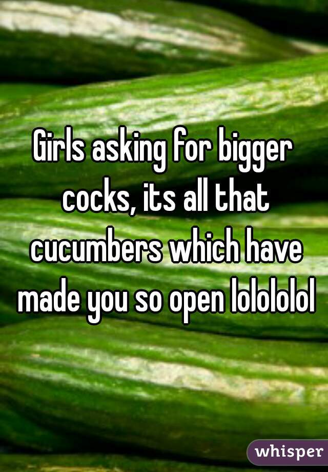 Girls asking for bigger cocks, its all that cucumbers which have made you so open lolololol