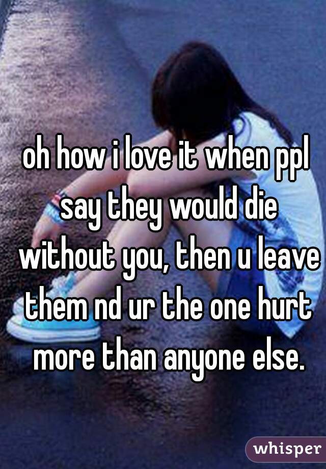 oh how i love it when ppl say they would die without you, then u leave them nd ur the one hurt more than anyone else.