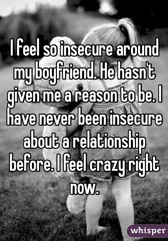 I feel so insecure around my boyfriend. He hasn't given me a reason to be. I have never been insecure about a relationship before. I feel crazy right now. 