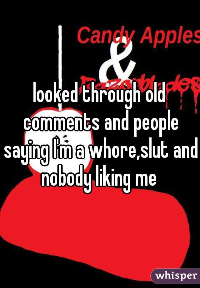 looked through old comments and people saying I'm a whore,slut and nobody liking me 