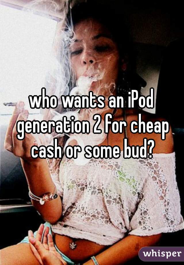 who wants an iPod generation 2 for cheap cash or some bud?