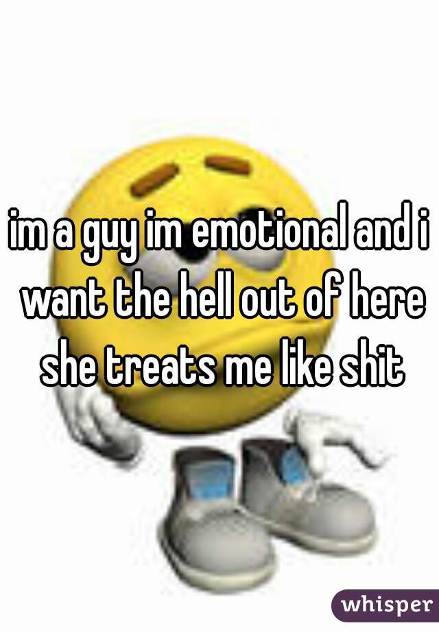 im a guy im emotional and i want the hell out of here she treats me like shit