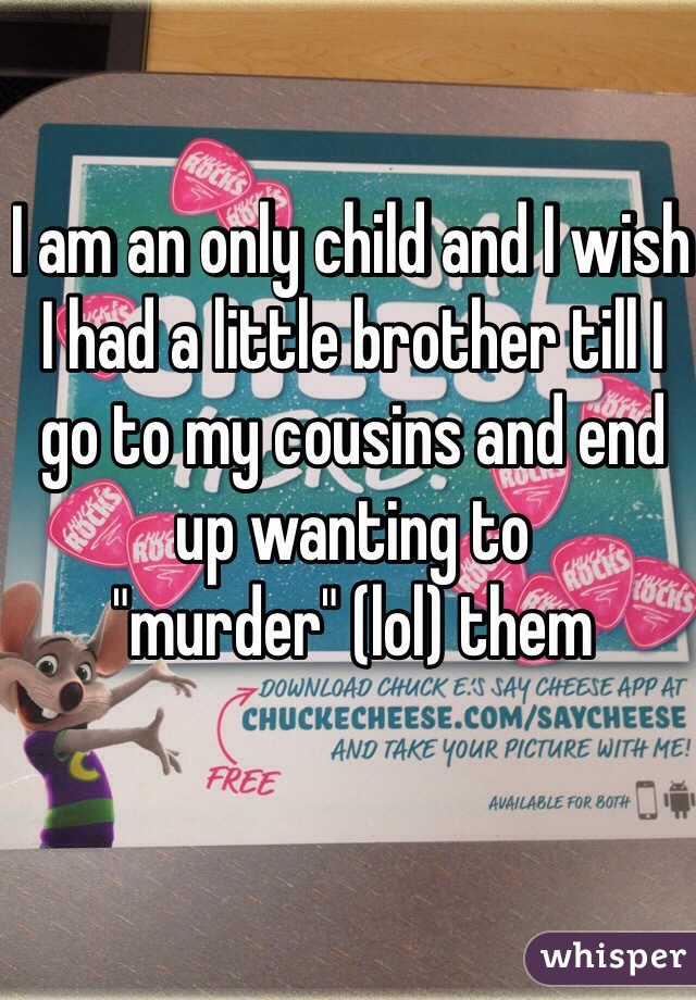 I am an only child and I wish I had a little brother till I go to my cousins and end up wanting to "murder" (lol) them