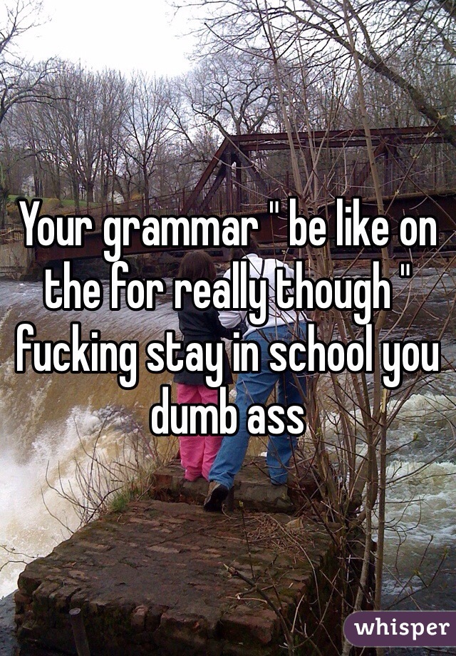 Your grammar " be like on the for really though " fucking stay in school you dumb ass