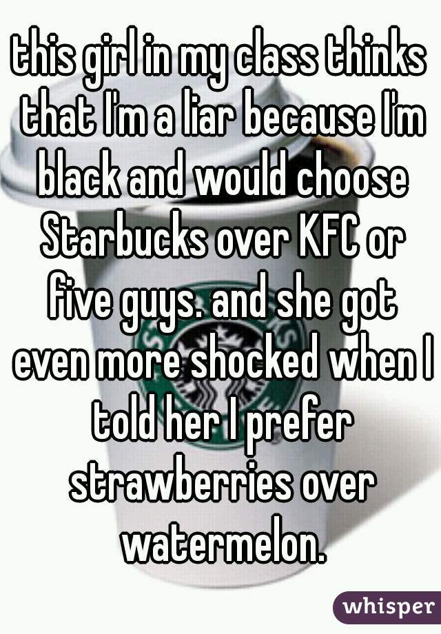 this girl in my class thinks that I'm a liar because I'm black and would choose Starbucks over KFC or five guys. and she got even more shocked when I told her I prefer strawberries over watermelon.