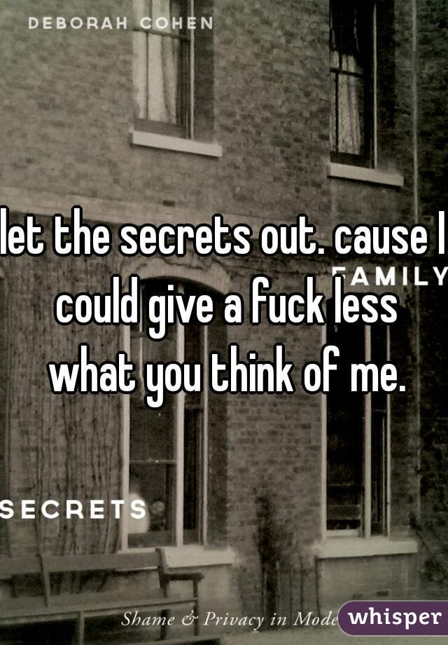 let the secrets out. cause I could give a fuck less what you think of me.