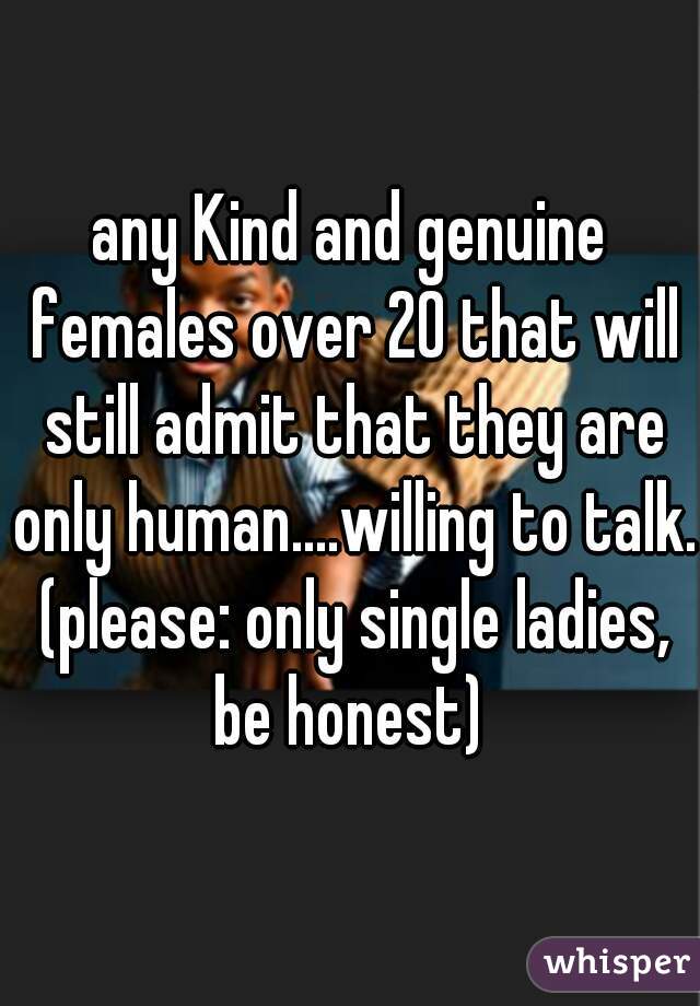 any Kind and genuine females over 20 that will still admit that they are only human....willing to talk. (please: only single ladies, be honest) 