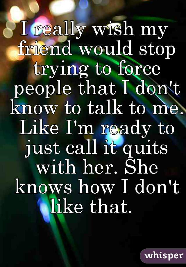 I really wish my friend would stop trying to force people that I don't know to talk to me. Like I'm ready to just call it quits with her. She knows how I don't like that.  