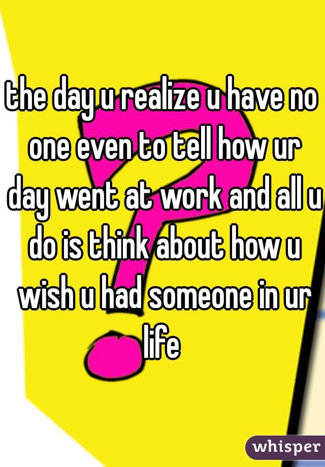 the day u realize u have no one even to tell how ur day went at work and all u do is think about how u wish u had someone in ur life 