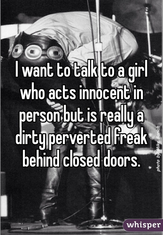 I want to talk to a girl who acts innocent in person but is really a dirty perverted freak behind closed doors.