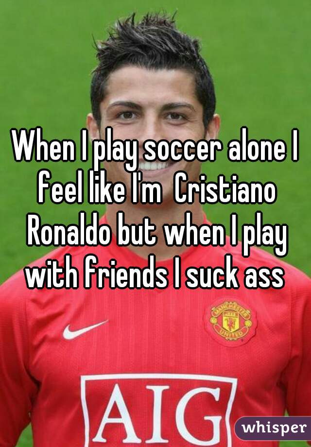 When I play soccer alone I feel like I'm  Cristiano Ronaldo but when I play with friends I suck ass 