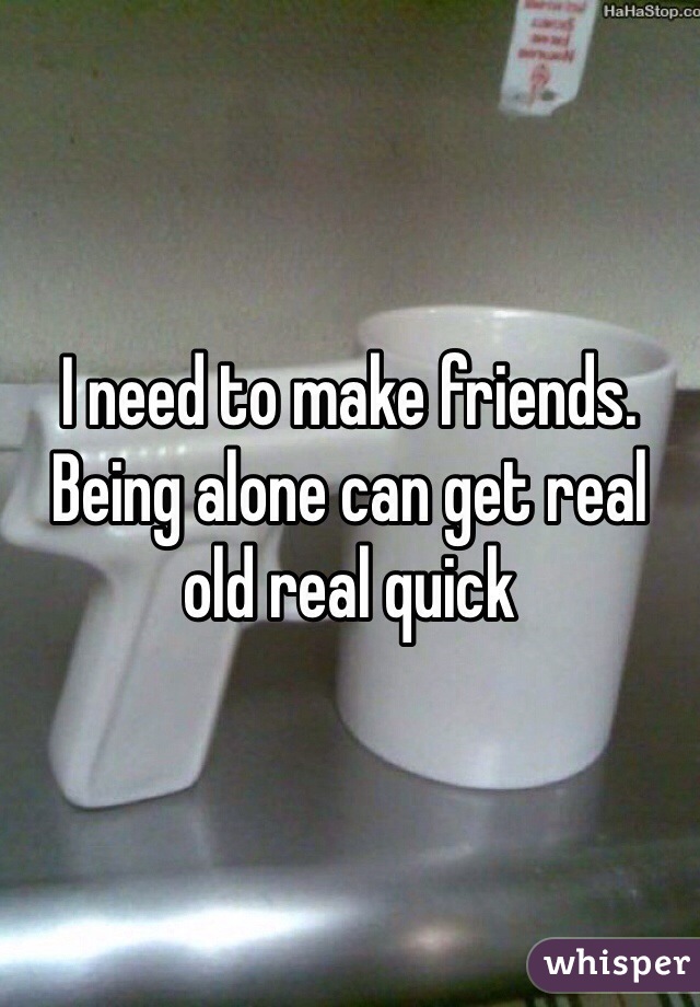 I need to make friends. Being alone can get real old real quick