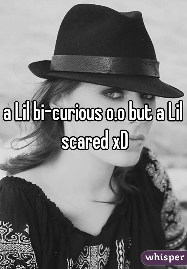 a Lil bi-curious o.o but a Lil scared xD