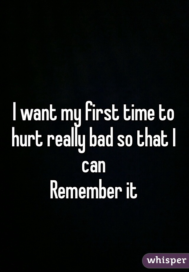 I want my first time to hurt really bad so that I can 
Remember it     