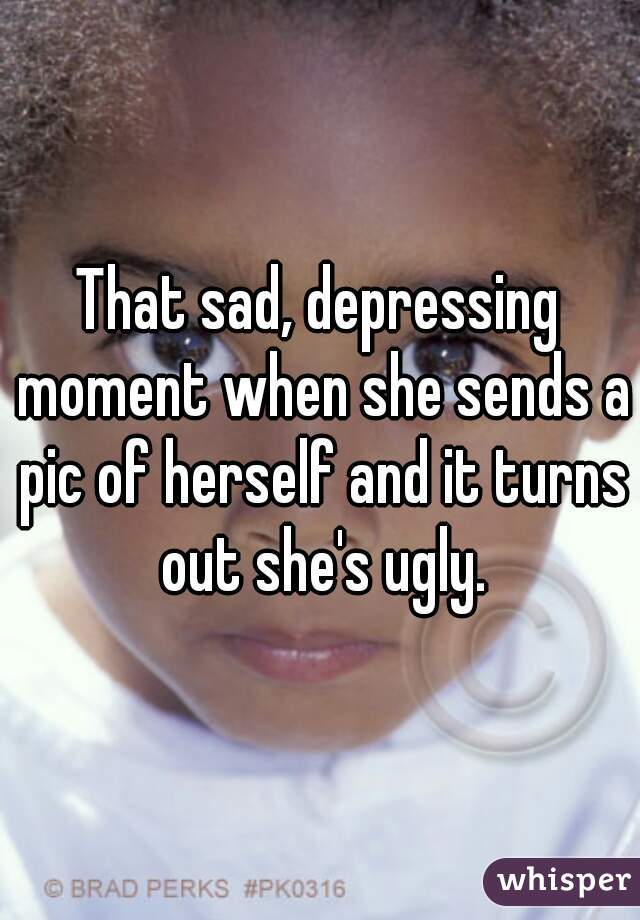 That sad, depressing moment when she sends a pic of herself and it turns out she's ugly.