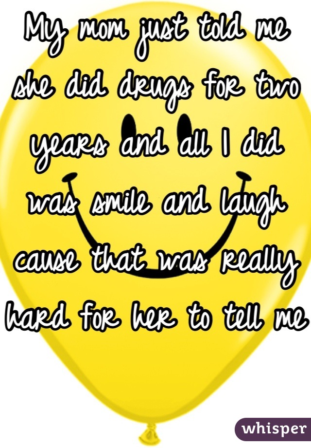 My mom just told me she did drugs for two years and all I did was smile and laugh cause that was really hard for her to tell me