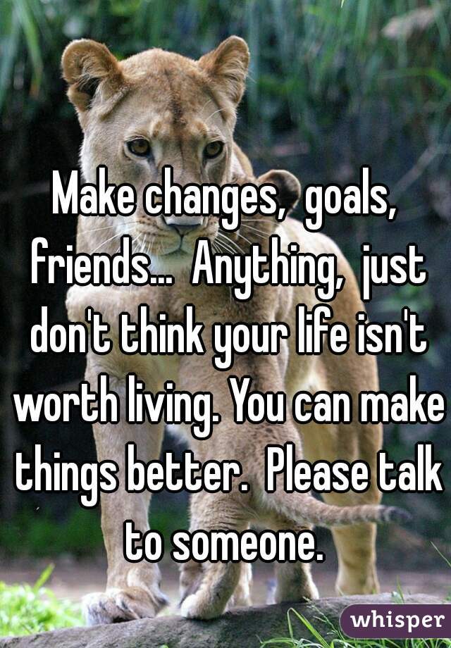 Make changes,  goals, friends...  Anything,  just don't think your life isn't worth living. You can make things better.  Please talk to someone. 