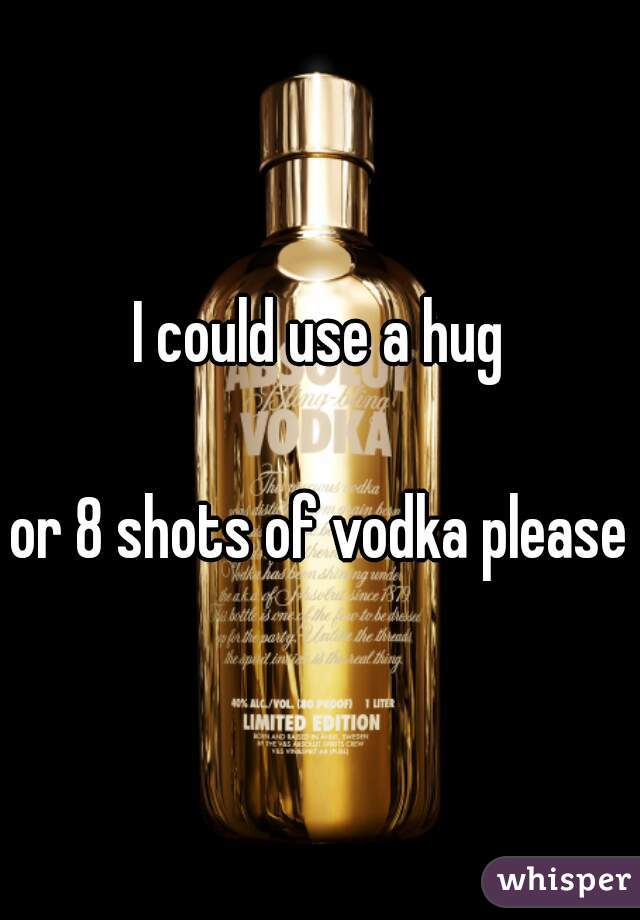 I could use a hug

or 8 shots of vodka please