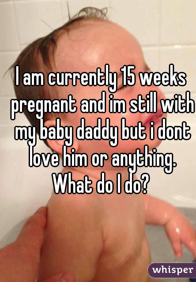 I am currently 15 weeks pregnant and im still with my baby daddy but i dont love him or anything. What do I do? 