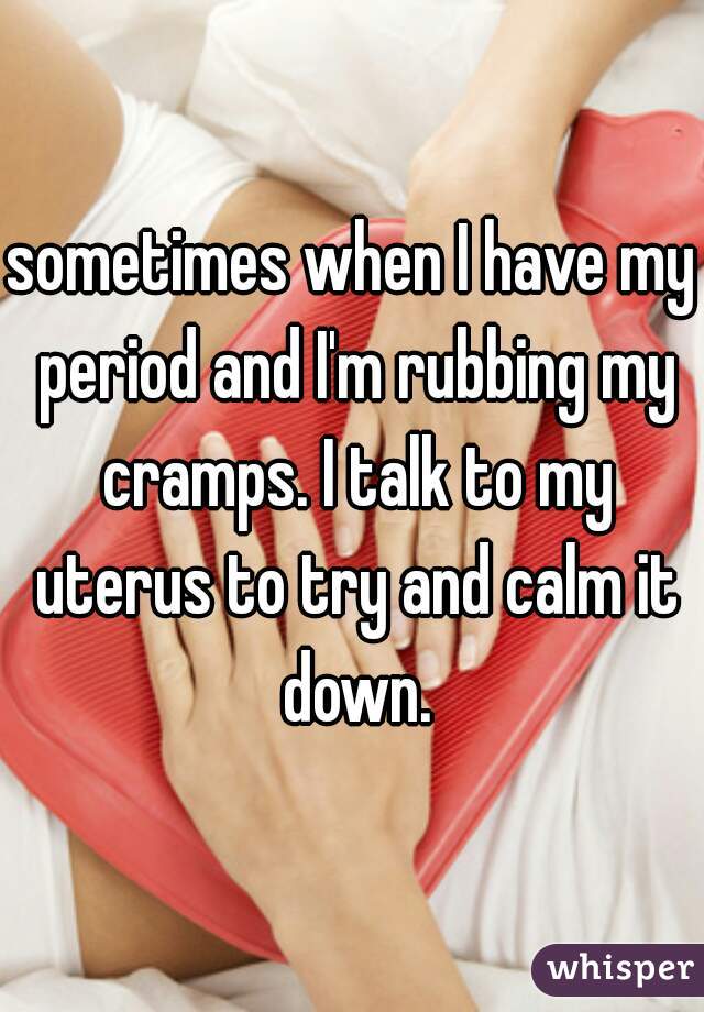 sometimes when I have my period and I'm rubbing my cramps. I talk to my uterus to try and calm it down.