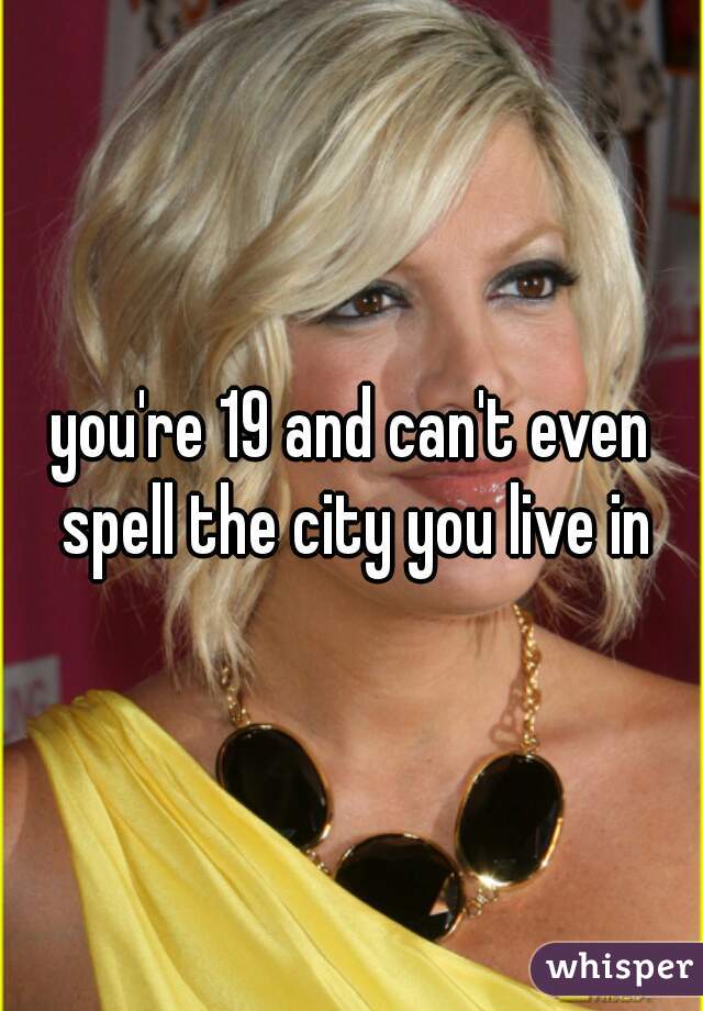 you're 19 and can't even spell the city you live in