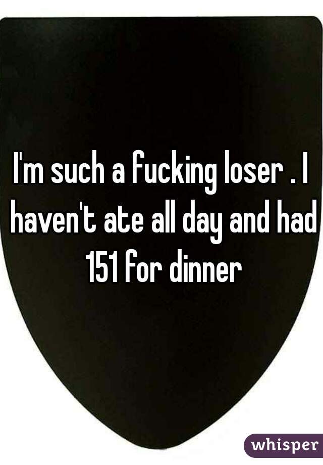 I'm such a fucking loser . I haven't ate all day and had 151 for dinner