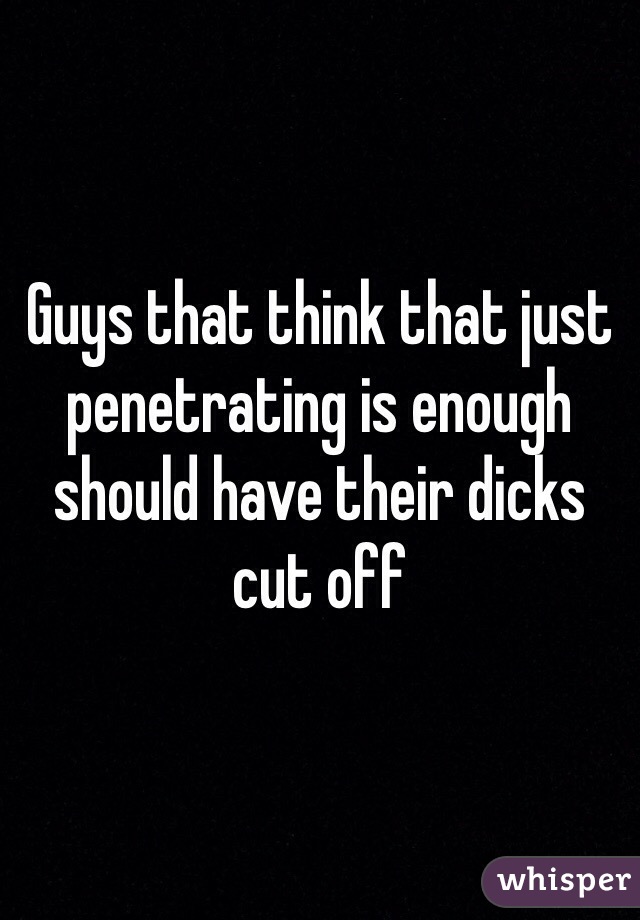 Guys that think that just penetrating is enough should have their dicks cut off 