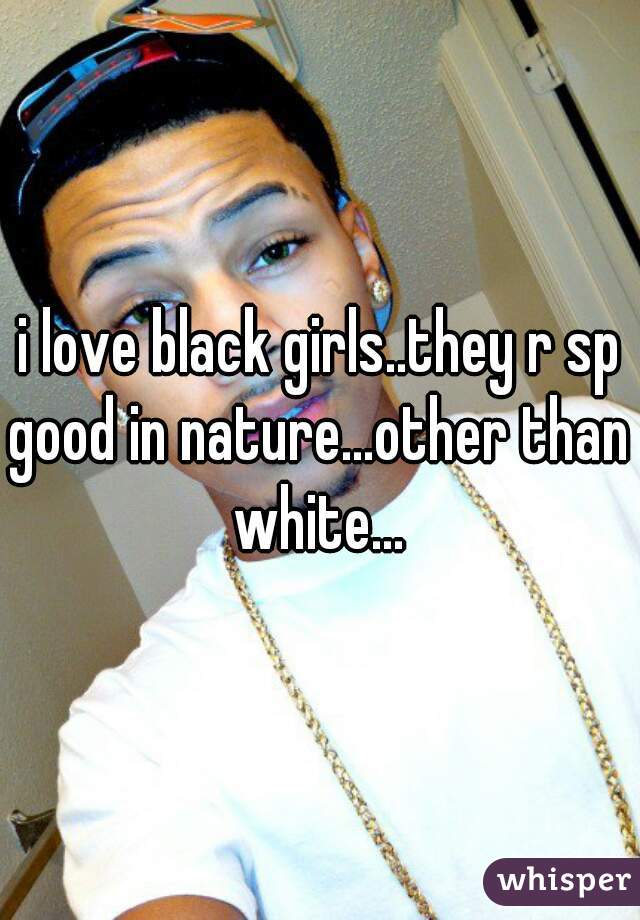 i love black girls..they r sp good in nature...other than white...