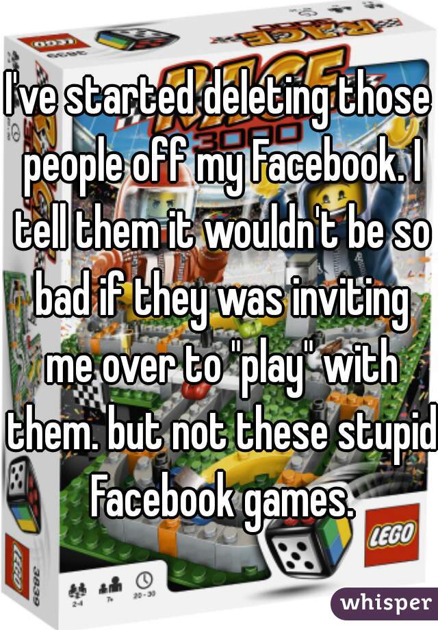 I've started deleting those people off my Facebook. I tell them it wouldn't be so bad if they was inviting me over to "play" with them. but not these stupid Facebook games.