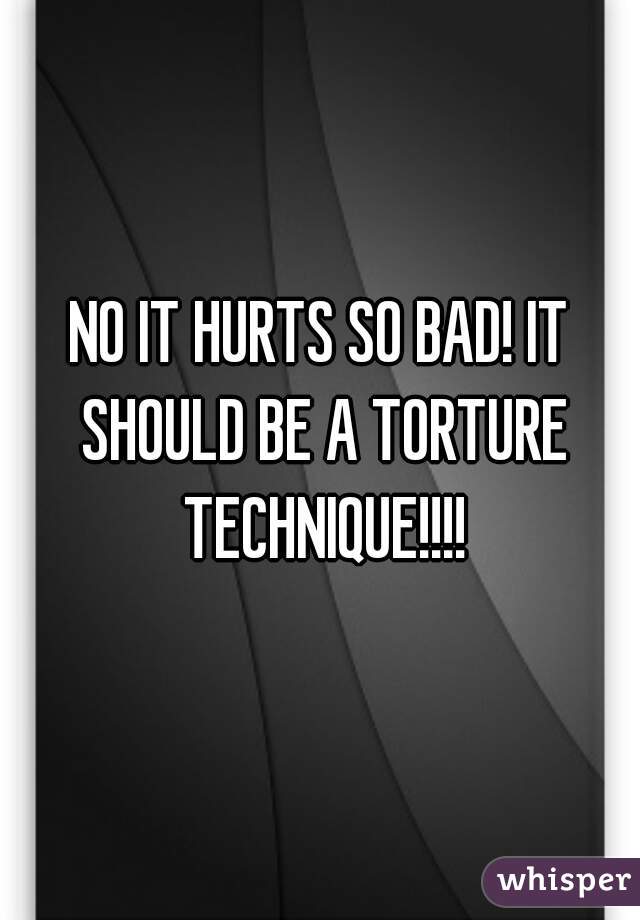 NO IT HURTS SO BAD! IT SHOULD BE A TORTURE TECHNIQUE!!!!