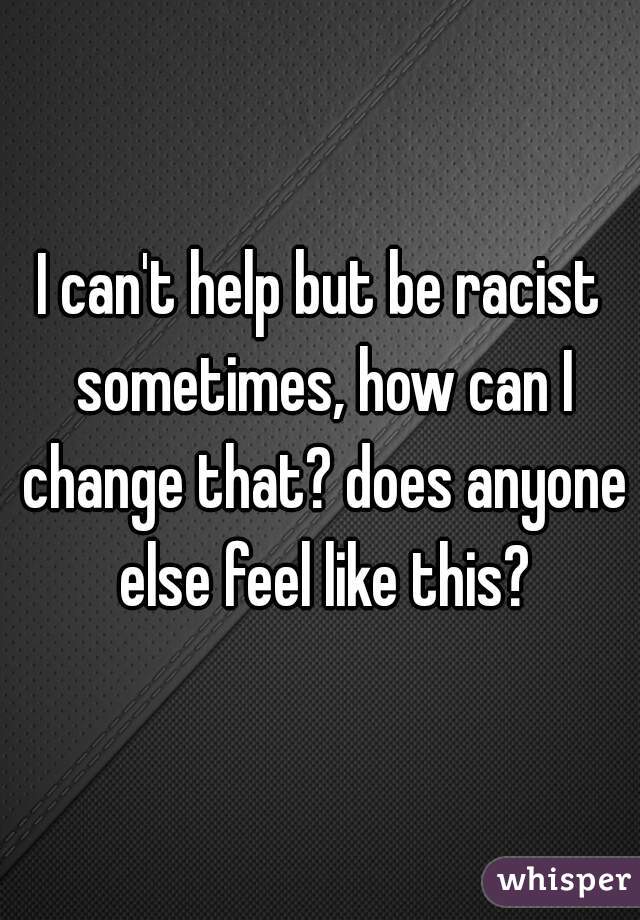 I can't help but be racist sometimes, how can I change that? does anyone else feel like this?