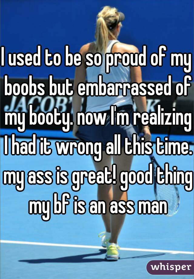 I used to be so proud of my boobs but embarrassed of my booty. now I'm realizing I had it wrong all this time. my ass is great! good thing my bf is an ass man