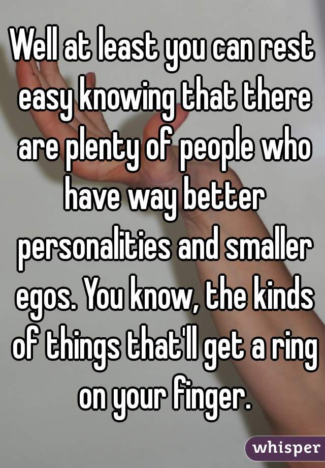 Well at least you can rest easy knowing that there are plenty of people who have way better personalities and smaller egos. You know, the kinds of things that'll get a ring on your finger.