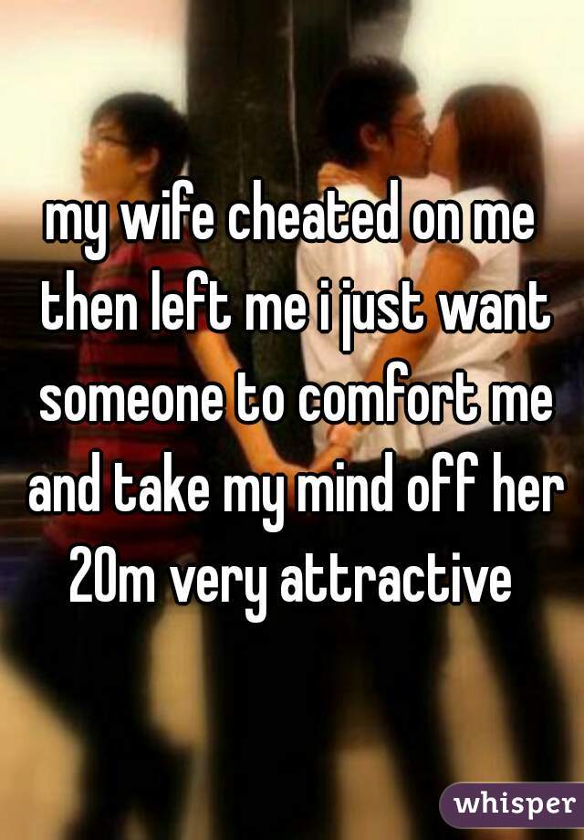 my wife cheated on me then left me i just want someone to comfort me and take my mind off her 20m very attractive 