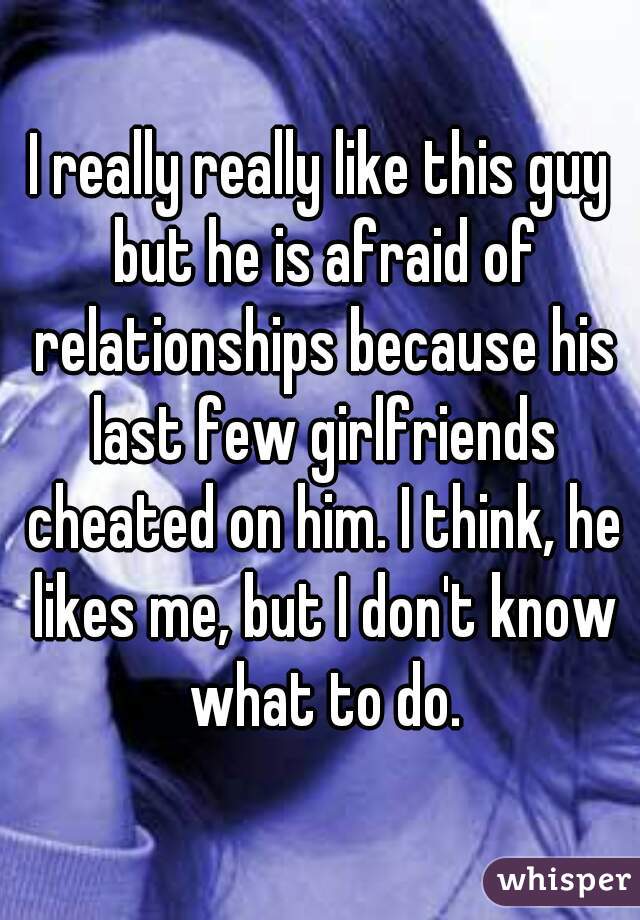 I really really like this guy but he is afraid of relationships because his last few girlfriends cheated on him. I think, he likes me, but I don't know what to do.