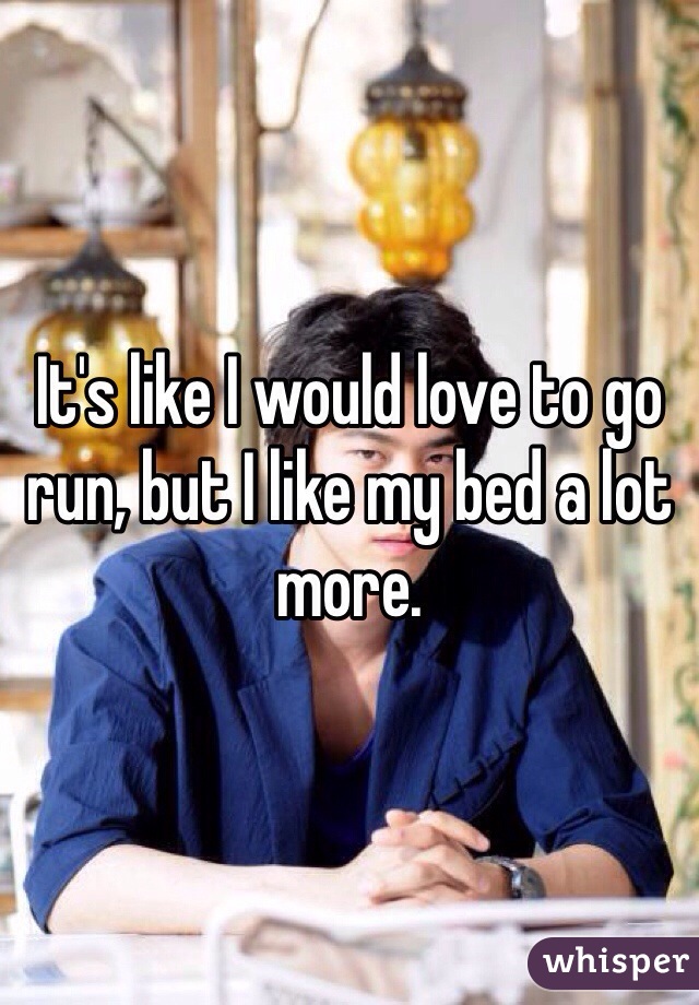 It's like I would love to go run, but I like my bed a lot more. 