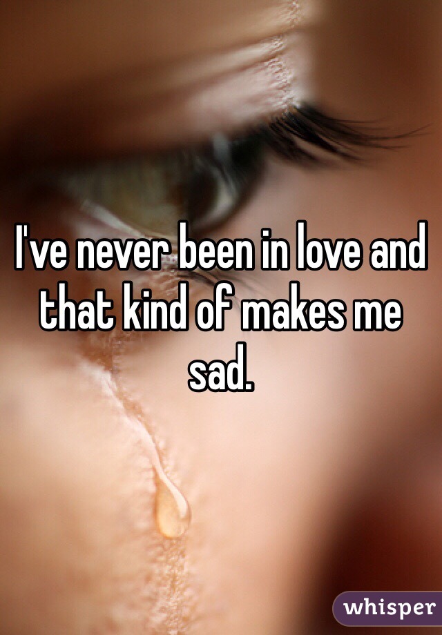 I've never been in love and that kind of makes me sad.