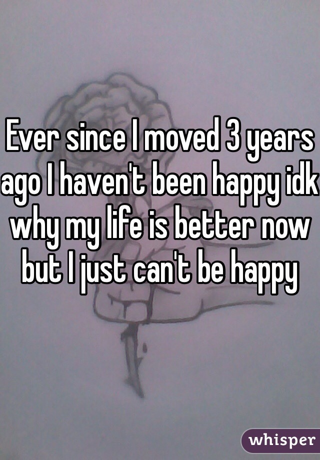 Ever since I moved 3 years ago I haven't been happy idk why my life is better now but I just can't be happy