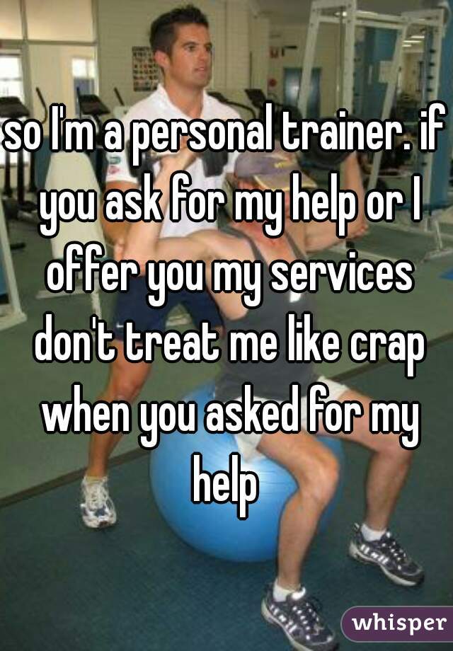 so I'm a personal trainer. if you ask for my help or I offer you my services don't treat me like crap when you asked for my help 