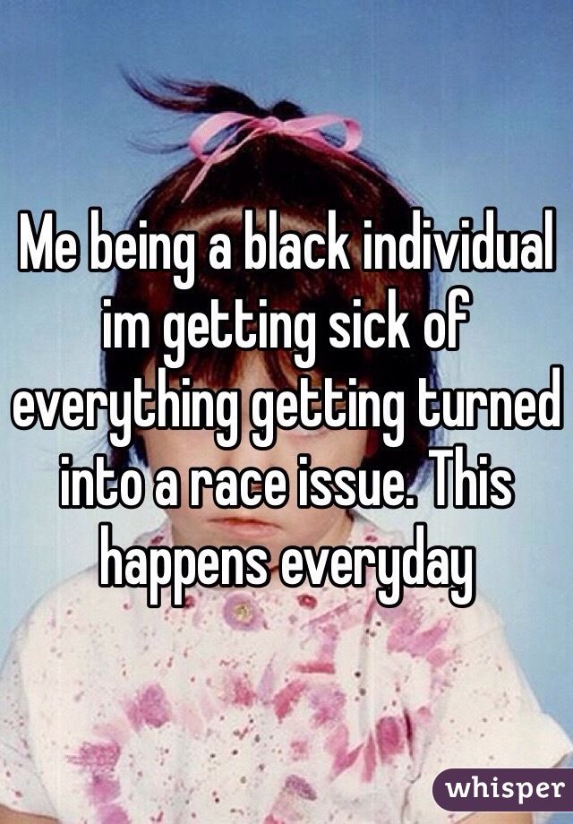 Me being a black individual im getting sick of everything getting turned into a race issue. This happens everyday