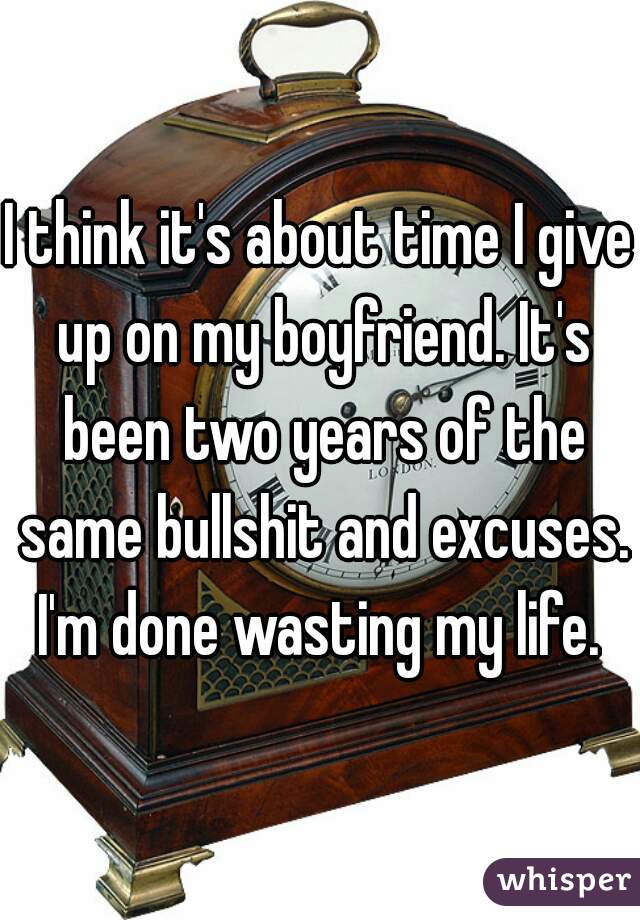 I think it's about time I give up on my boyfriend. It's been two years of the same bullshit and excuses. I'm done wasting my life. 