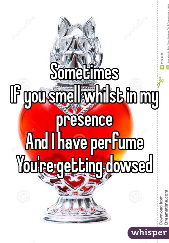 Sometimes 
If you smell whilst in my presence 
And I have perfume 
You're getting dowsed 