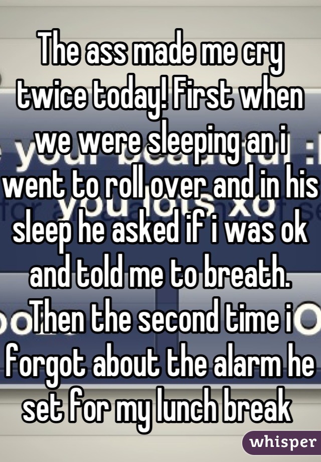 The ass made me cry twice today! First when we were sleeping an i went to roll over and in his sleep he asked if i was ok and told me to breath. Then the second time i forgot about the alarm he set for my lunch break 