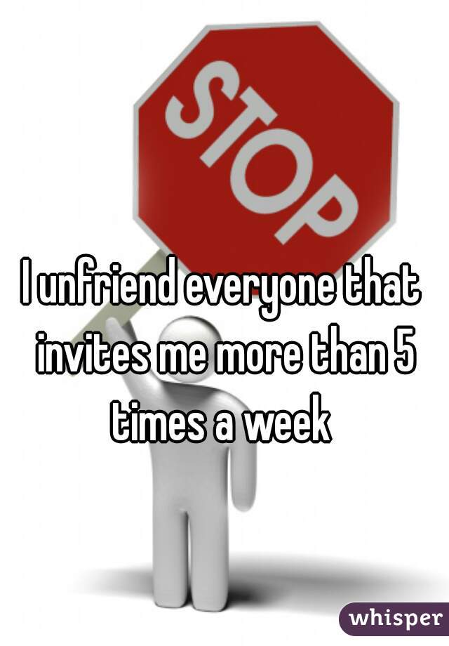 I unfriend everyone that invites me more than 5 times a week 