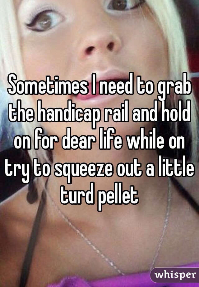 Sometimes I need to grab the handicap rail and hold on for dear life while on try to squeeze out a little turd pellet